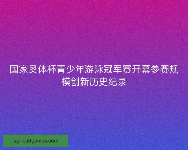 国家奥体杯青少年游泳冠军赛开幕参赛规模创新历史纪录 国家奥体杯青少年游泳冠军赛开幕参赛规模创新历史纪录