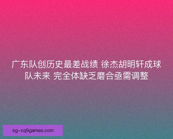 广东队创历史最差战绩 徐杰胡明轩成球队未来 完全体缺乏磨合亟需调整