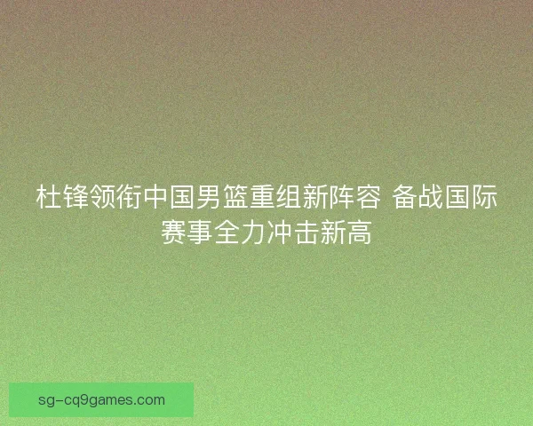 杜锋领衔中国男篮重组新阵容 备战国际赛事全力冲击新高