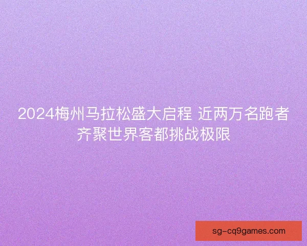 2024梅州马拉松盛大启程 近两万名跑者齐聚世界客都挑战极限