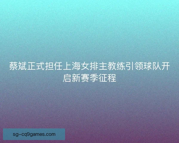 蔡斌正式担任上海女排主教练引领球队开启新赛季征程