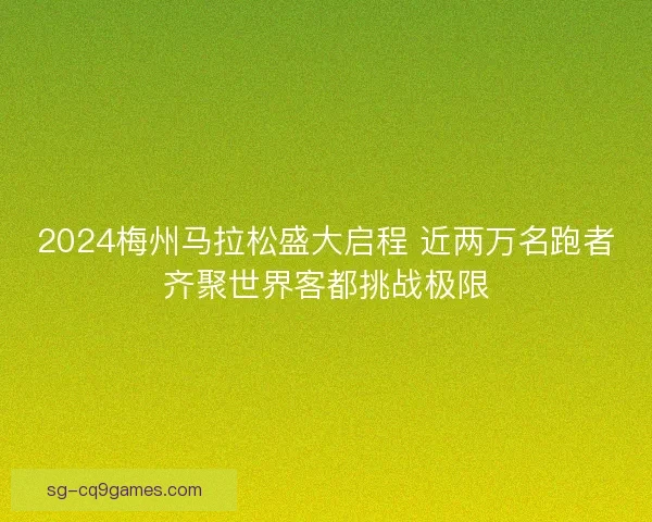 2024梅州马拉松盛大启程 近两万名跑者齐聚世界客都挑战极限