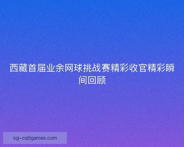 西藏首届业余网球挑战赛精彩收官精彩瞬间回顾 西藏首届业余网球挑战赛精彩收官精彩瞬间回顾