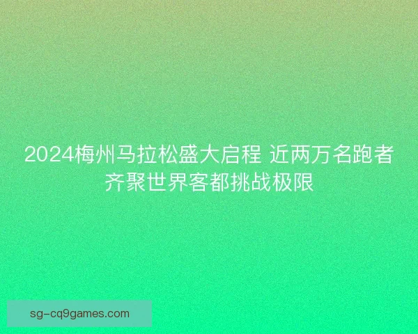 2024梅州马拉松盛大启程 近两万名跑者齐聚世界客都挑战极限 2024梅州马拉松盛大启程 近两万名跑者齐聚世界客都挑战极限