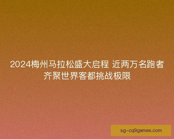 2024梅州马拉松盛大启程 近两万名跑者齐聚世界客都挑战极限 2024梅州马拉松盛大启程 近两万名跑者齐聚世界客都挑战极限