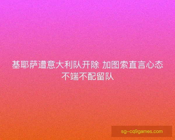 基耶萨遭意大利队开除 加图索直言心态不端不配留队 基耶萨遭意大利队开除 加图索直言心态不端不配留队