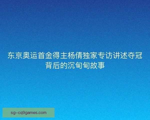东京奥运首金得主杨倩独家专访讲述夺冠背后的沉甸甸故事