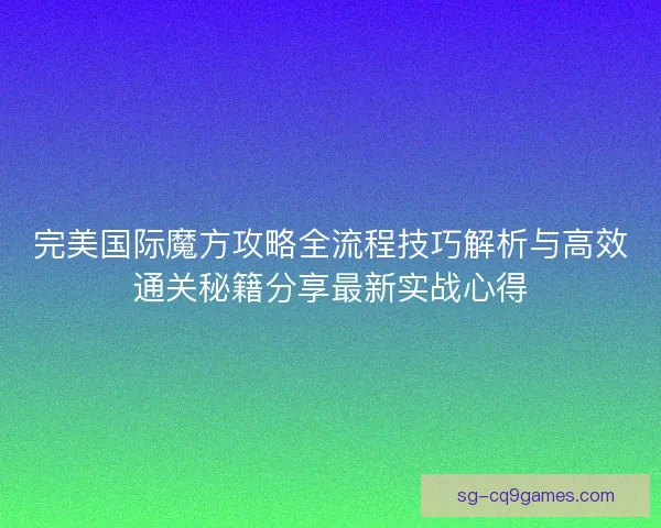 完美国际魔方攻略全流程技巧解析与高效通关秘籍分享最新实战心得