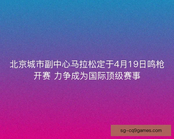 北京城市副中心马拉松定于4月19日鸣枪开赛 力争成为国际顶级赛事 北京城市副中心马拉松定于4月19日鸣枪开赛 力争成为国际顶级赛事