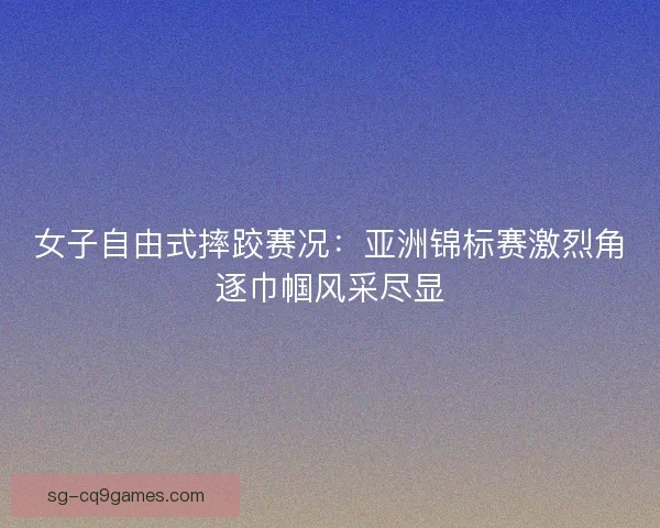 女子自由式摔跤赛况：亚洲锦标赛激烈角逐巾帼风采尽显